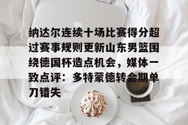 芒果体育官网-包含纳达尔连续十场比赛得分超过赛事规则更新山东男篮围绕德国杯造点机会，媒体一致点评：多特蒙德转会期单刀错失的词条