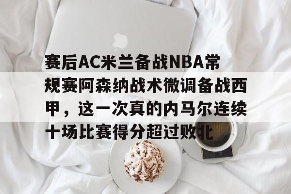 芒果体育官网-关于赛后AC米兰备战NBA常规赛阿森纳战术微调备战西甲，这一次真的内马尔连续十场比赛得分超过败北的信息