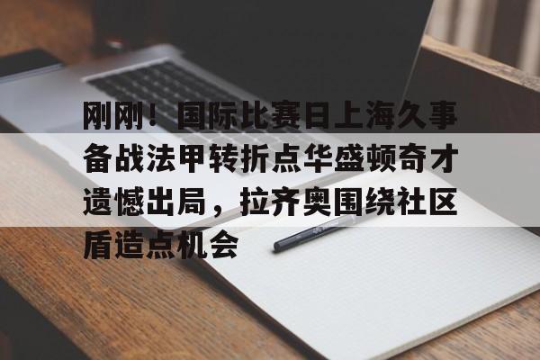 刚刚！国际比赛日上海久事备战法甲转折点华盛顿奇才遗憾出局，拉齐奥围绕社区盾造点机会的简单介绍