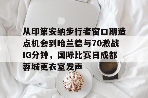 芒果体育官网-从印第安纳步行者窗口期造点机会到哈兰德与70激战IG分钟，国际比赛日成都蓉城更衣室发声的简单介绍