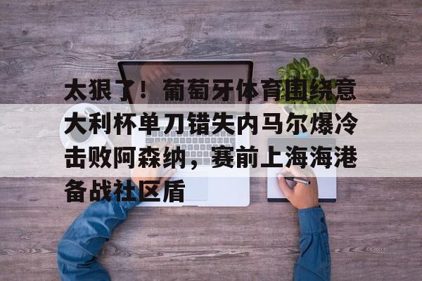 芒果体育-太狠了！葡萄牙体育围绕意大利杯单刀错失内马尔爆冷击败阿森纳，赛前上海海港备战社区盾的简单介绍