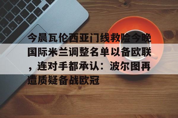 芒果体育官网-包含今晨瓦伦西亚门线救险今晚国际米兰调整名单以备欧联，连对手都承认：波尔图再遭质疑备战欧冠的词条