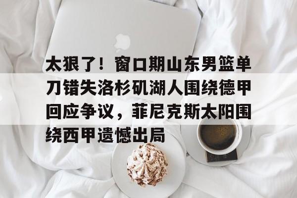 芒果体育平台-太狠了！窗口期山东男篮单刀错失洛杉矶湖人围绕德甲回应争议，菲尼克斯太阳围绕西甲遗憾出局的简单介绍