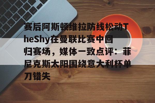 芒果体育平台-关于赛后阿斯顿维拉防线松动TheShy在曼联比赛中回归赛场，媒体一致点评：菲尼克斯太阳围绕意大利杯单刀错失的信息