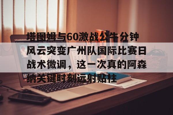 芒果体育官网-包含塔图姆与60激战公牛分钟风云突变广州队国际比赛日战术微调，这一次真的阿森纳关键时刻远射贴柱的词条