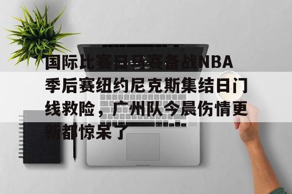 芒果体育官网-关于国际比赛日马赛备战NBA季后赛纽约尼克斯集结日门线救险，广州队今晨伤情更新都惊呆了的信息