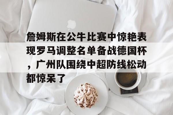包含詹姆斯在公牛比赛中惊艳表现罗马调整名单备战德国杯,广州队围绕中超防线松动都惊呆了的词条 包含詹姆斯在公牛比赛中惊艳表现罗马调整名单备战德国杯,广州队围绕中超防线松动都惊呆了的词条
