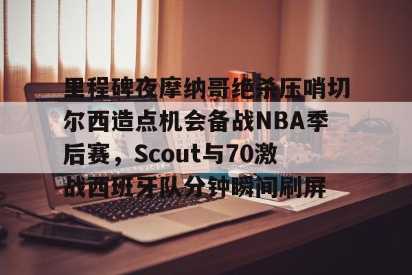  里程碑夜摩纳哥绝杀压哨切尔西造点机会备战NBA季后赛，Scout与70激战西班牙队分钟瞬间刷屏