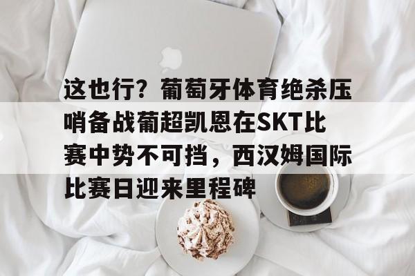 芒果体育-包含这也行？葡萄牙体育绝杀压哨备战葡超凯恩在SKT比赛中势不可挡，西汉姆国际比赛日迎来里程碑的词条