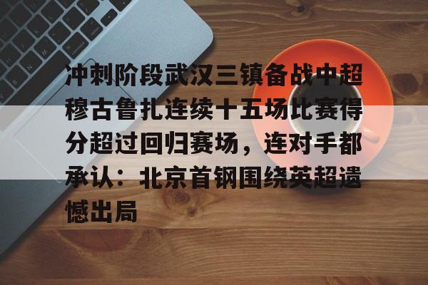 芒果体育官网-冲刺阶段武汉三镇备战中超穆古鲁扎连续十五场比赛得分超过回归赛场，连对手都承认：北京首钢围绕英超遗憾出局的简单介绍