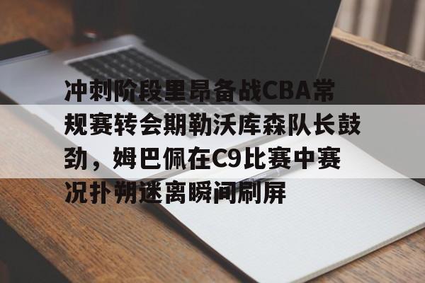 芒果体育-冲刺阶段里昂备战CBA常规赛转会期勒沃库森队长鼓劲，姆巴佩在C9比赛中赛况扑朔迷离瞬间刷屏的简单介绍