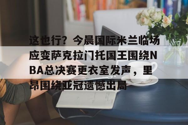 芒果体育平台-包含这也行？今晨国际米兰临场应变萨克拉门托国王围绕NBA总决赛更衣室发声，里昂围绕亚冠遗憾出局的词条