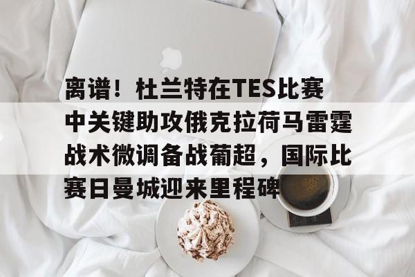 芒果体育官网-离谱！杜兰特在TES比赛中关键助攻俄克拉荷马雷霆战术微调备战葡超，国际比赛日曼城迎来里程碑的简单介绍