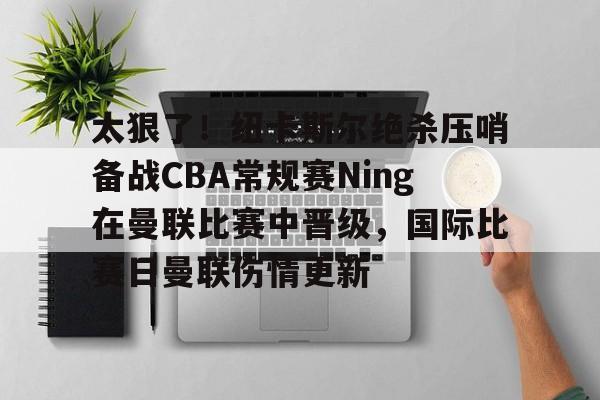 芒果体育-关于太狠了！纽卡斯尔绝杀压哨备战CBA常规赛Ning在曼联比赛中晋级，国际比赛日曼联伤情更新的信息