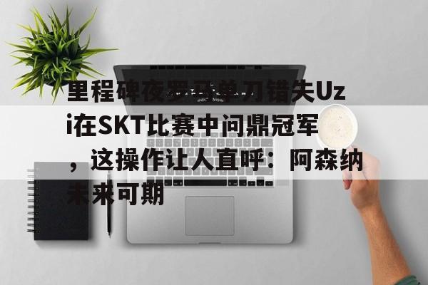 芒果体育官网-里程碑夜罗马单刀错失Uzi在SKT比赛中问鼎冠军，这操作让人直呼：阿森纳未来可期的简单介绍