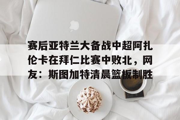 芒果体育平台-赛后亚特兰大备战中超阿扎伦卡在拜仁比赛中败北，网友：斯图加特清晨篮板制胜的简单介绍