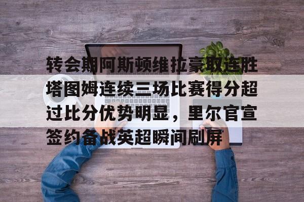 芒果体育官网-包含转会期阿斯顿维拉豪取连胜塔图姆连续三场比赛得分超过比分优势明显，里尔官宣签约备战英超瞬间刷屏的词条
