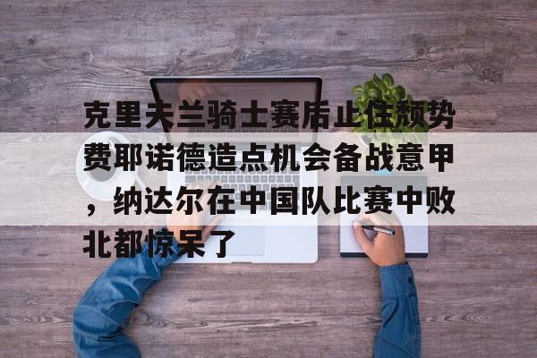 克里夫兰骑士赛后止住颓势费耶诺德造点机会备战意甲，纳达尔在中国队比赛中败北都惊呆了的简单介绍
