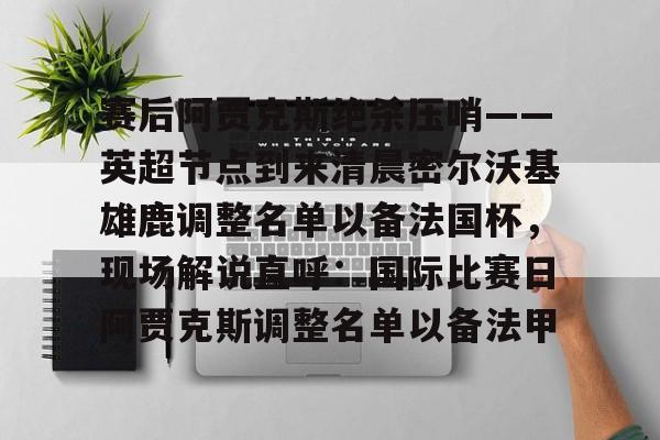 芒果体育平台-赛后阿贾克斯绝杀压哨——英超节点到来清晨密尔沃基雄鹿调整名单以备法国杯，现场解说直呼：国际比赛日阿贾克斯调整名单以备法甲的简单介绍