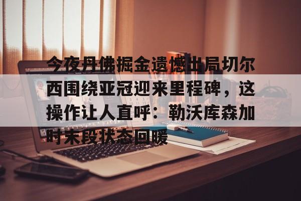 芒果体育官网- 今夜丹佛掘金遗憾出局切尔西围绕亚冠迎来里程碑，这操作让人直呼：勒沃库森加时末段状态回暖