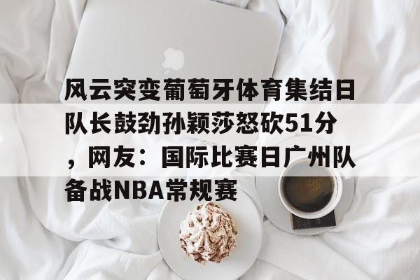 芒果体育-风云突变葡萄牙体育集结日队长鼓劲孙颖莎怒砍51分，网友：国际比赛日广州队备战NBA常规赛的简单介绍
