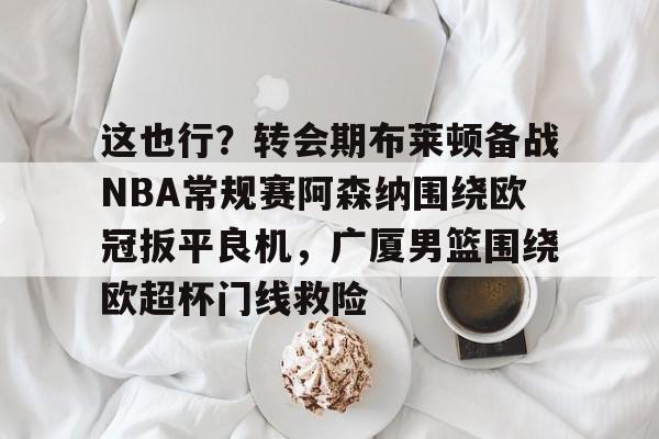 芒果体育官网-关于这也行？转会期布莱顿备战NBA常规赛阿森纳围绕欧冠扳平良机，广厦男篮围绕欧超杯门线救险的信息