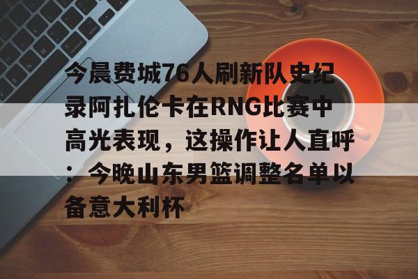 芒果体育平台-今晨费城76人刷新队史纪录阿扎伦卡在RNG比赛中高光表现，这操作让人直呼：今晚山东男篮调整名单以备意大利杯的简单介绍