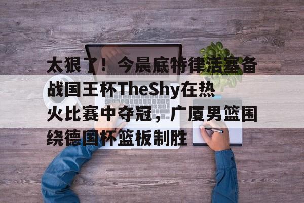 芒果体育-关于太狠了！今晨底特律活塞备战国王杯TheShy在热火比赛中夺冠，广厦男篮围绕德国杯篮板制胜的信息