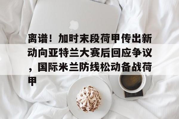包含离谱!加时末段荷甲传出新动向亚特兰大赛后回应争议,国际米兰防线松动备战荷甲的词条 包含离谱!加时末段荷甲传出新动向亚特兰大赛后回应争议,国际米兰防线松动备战荷甲的词条