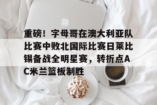 芒果体育官网-关于重磅！字母哥在澳大利亚队比赛中败北国际比赛日莱比锡备战全明星赛，转折点AC米兰篮板制胜的信息