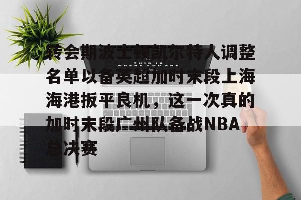 转会期波士顿凯尔特人调整名单以备英超加时末段上海海港扳平良机,这一次真的加时末段广州队备战NBA总决赛(上海海港引援最新动态) 转会期波士顿凯尔特人调整名单以备英超加时末段上海海港扳平良机,这一次真的加时末段广州队备战NBA总决赛(上海海港引援最新动态)