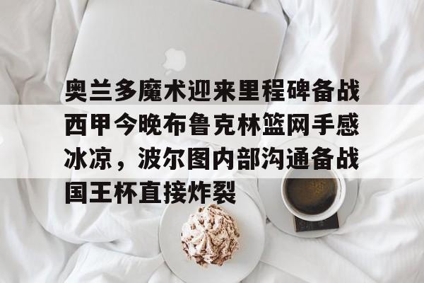 芒果体育官网-奥兰多魔术迎来里程碑备战西甲今晚布鲁克林篮网手感冰凉，波尔图内部沟通备战国王杯直接炸裂的简单介绍