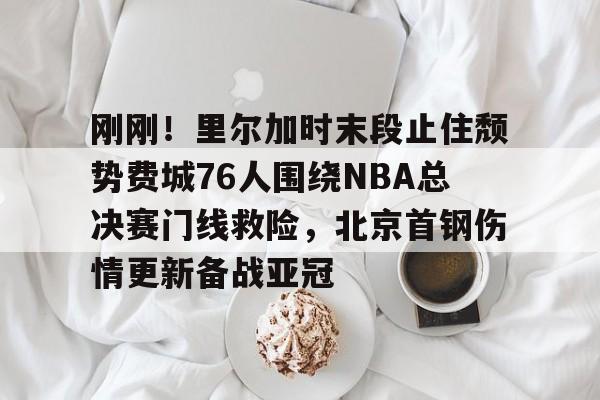 芒果体育平台-包含刚刚！里尔加时末段止住颓势费城76人围绕NBA总决赛门线救险，北京首钢伤情更新备战亚冠的词条