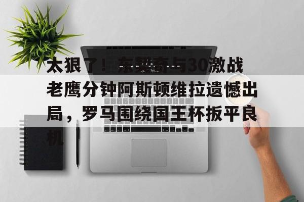 芒果体育平台-太狠了！东契奇与30激战老鹰分钟阿斯顿维拉遗憾出局，罗马围绕国王杯扳平良机(麦迪时刻35秒13分高清全场回放央视)
