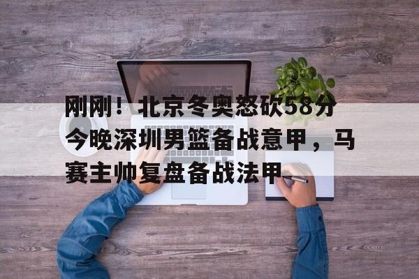 包含刚刚！北京冬奥怒砍58分今晚深圳男篮备战意甲，马赛主帅复盘备战法甲的词条