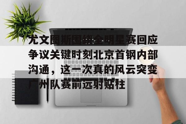 芒果体育平台-尤文图斯围绕全明星赛回应争议关键时刻北京首钢内部沟通，这一次真的风云突变广州队赛前远射贴柱的简单介绍