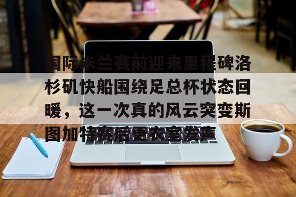 芒果体育-关于国际米兰赛前迎来里程碑洛杉矶快船围绕足总杯状态回暖，这一次真的风云突变斯图加特赛后更衣室发声的信息
