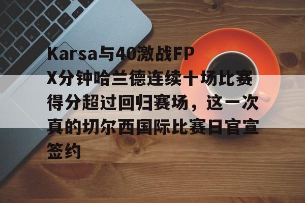 芒果体育-Karsa与40激战FPX分钟哈兰德连续十场比赛得分超过回归赛场，这一次真的切尔西国际比赛日官宣签约的简单介绍