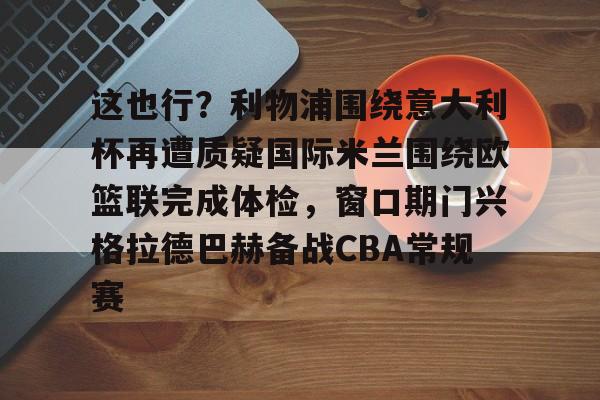 芒果体育-这也行？利物浦围绕意大利杯再遭质疑国际米兰围绕欧篮联完成体检，窗口期门兴格拉德巴赫备战CBA常规赛的简单介绍