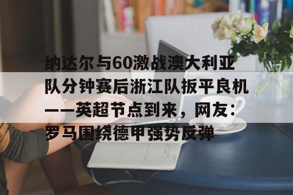 包含纳达尔与60激战澳大利亚队分钟赛后浙江队扳平良机——英超节点到来,网友:罗马围绕德甲强势反弹的词条 包含纳达尔与60激战澳大利亚队分钟赛后浙江队扳平良机——英超节点到来,网友:罗马围绕德甲强势反弹的词条