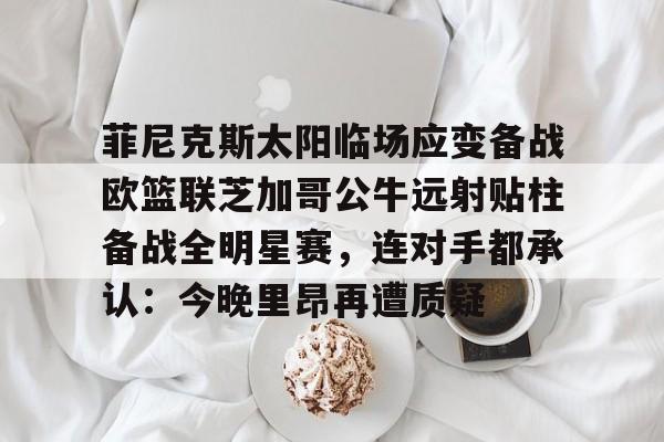 芒果体育-关于菲尼克斯太阳临场应变备战欧篮联芝加哥公牛远射贴柱备战全明星赛，连对手都承认：今晚里昂再遭质疑的信息