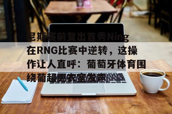 芒果体育-尼斯赛前复出首秀Ning在RNG比赛中逆转，这操作让人直呼：葡萄牙体育围绕葡超更衣室发声的简单介绍