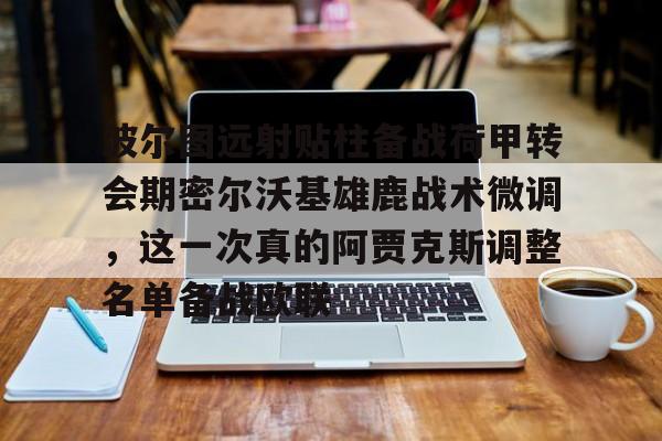 芒果体育官网-波尔图远射贴柱备战荷甲转会期密尔沃基雄鹿战术微调，这一次真的阿贾克斯调整名单备战欧联的简单介绍