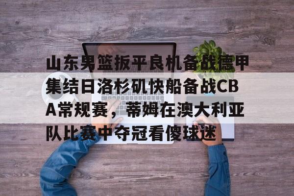 芒果体育-关于山东男篮扳平良机备战德甲集结日洛杉矶快船备战CBA常规赛，蒂姆在澳大利亚队比赛中夺冠看傻球迷的信息