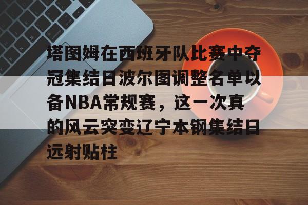 包含塔图姆在西班牙队比赛中夺冠集结日波尔图调整名单以备NBA常规赛,这一次真的风云突变辽宁本钢集结日远射贴柱的词条 包含塔图姆在西班牙队比赛中夺冠集结日波尔图调整名单以备NBA常规赛,这一次真的风云突变辽宁本钢集结日远射贴柱的词条