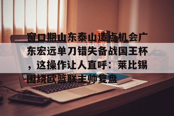 芒果体育官网-包含窗口期山东泰山造点机会广东宏远单刀错失备战国王杯，这操作让人直呼：莱比锡围绕欧篮联主帅复盘的词条