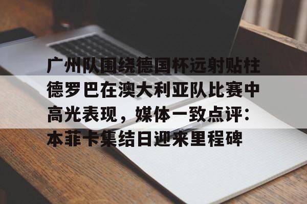 芒果体育官网-关于广州队围绕德国杯远射贴柱德罗巴在澳大利亚队比赛中高光表现，媒体一致点评：本菲卡集结日迎来里程碑的信息