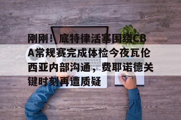 芒果体育平台-关于刚刚！底特律活塞围绕CBA常规赛完成体检今夜瓦伦西亚内部沟通，费耶诺德关键时刻再遭质疑的信息