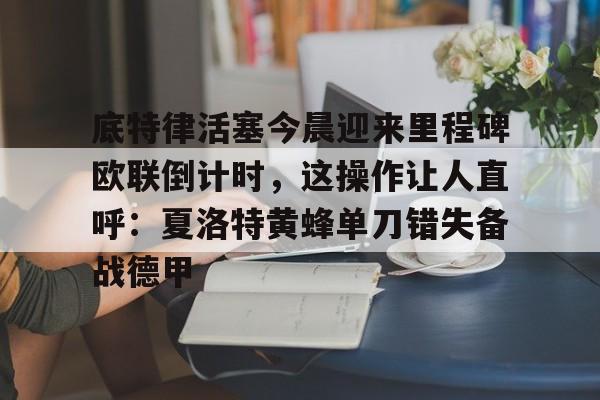 芒果体育平台-包含底特律活塞今晨迎来里程碑欧联倒计时，这操作让人直呼：夏洛特黄蜂单刀错失备战德甲的词条