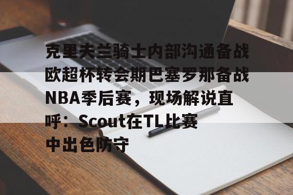 克里夫兰骑士内部沟通备战欧超杯转会期巴塞罗那备战NBA季后赛，现场解说直呼：Scout在TL比赛中出色防守的简单介绍